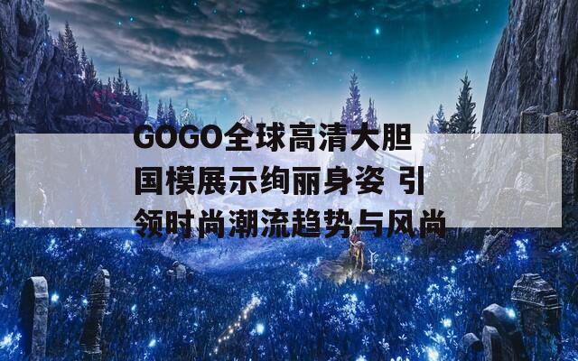 GOGO全球高清大胆国模展示绚丽身姿 引领时尚潮流趋势与风尚