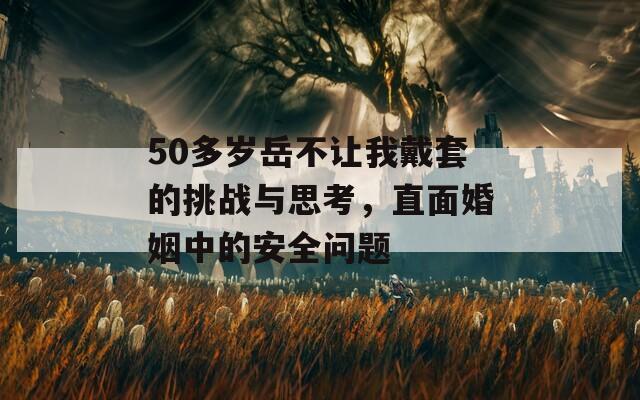 50多岁岳不让我戴套的挑战与思考，直面婚姻中的安全问题