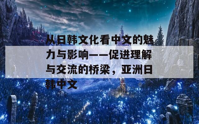 从日韩文化看中文的魅力与影响——促进理解与交流的桥梁，亚洲日韩中文