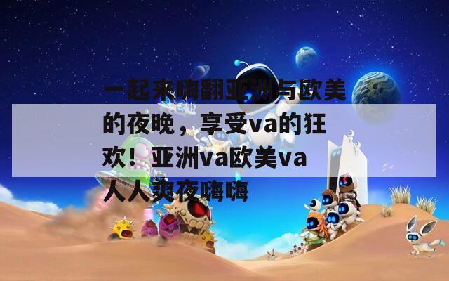 一起来嗨翻亚洲与欧美的夜晚，享受va的狂欢！亚洲va欧美va人人爽夜嗨嗨