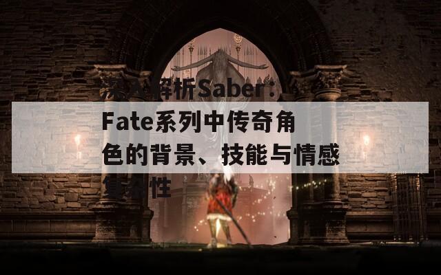 深入解析Saber：Fate系列中传奇角色的背景、技能与情感复杂性