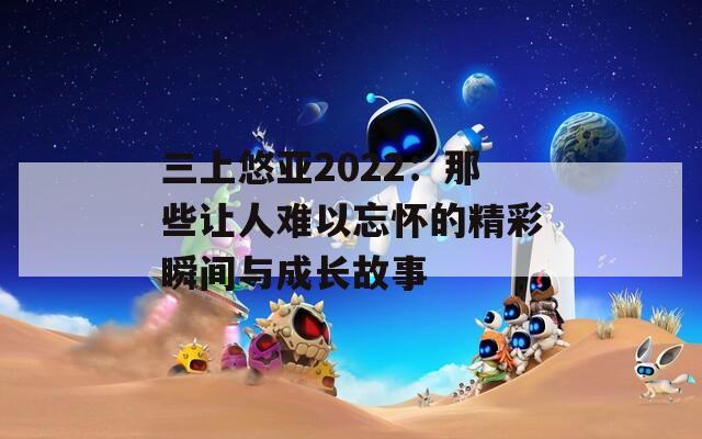 三上悠亚2022：那些让人难以忘怀的精彩瞬间与成长故事