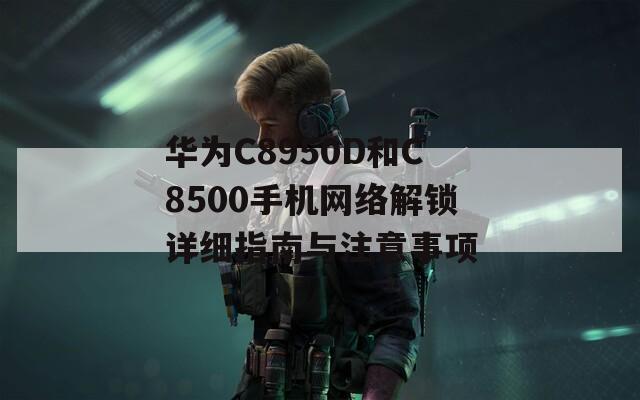 华为C8950D和C8500手机网络解锁详细指南与注意事项