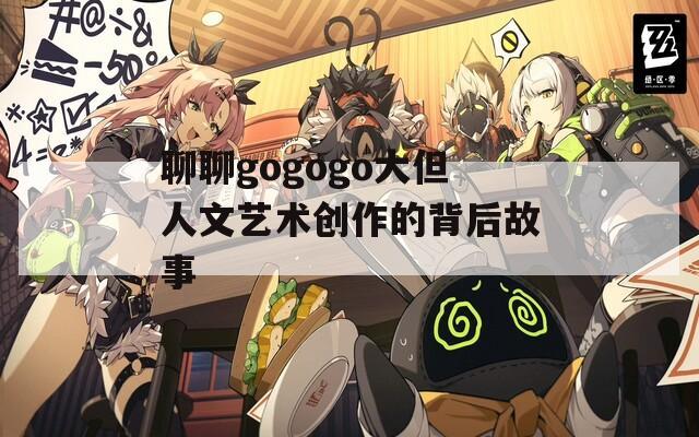 聊聊gogogo大但人文艺术创作的背后故事