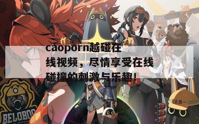 caoporn越碰在线视频，尽情享受在线碰撞的刺激与乐趣！