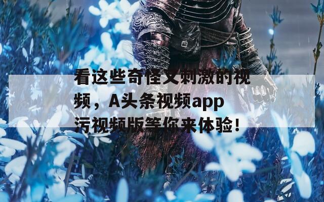 看这些奇怪又刺激的视频，A头条视频app污视频版等你来体验！