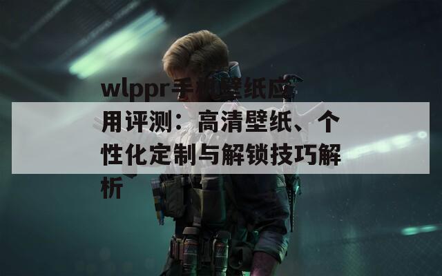 wlppr手机壁纸应用评测：高清壁纸、个性化定制与解锁技巧解析