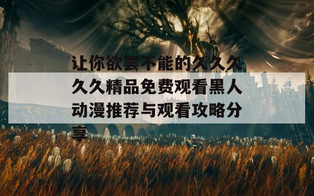 让你欲罢不能的久久久久久精品免费观看黑人动漫推荐与观看攻略分享