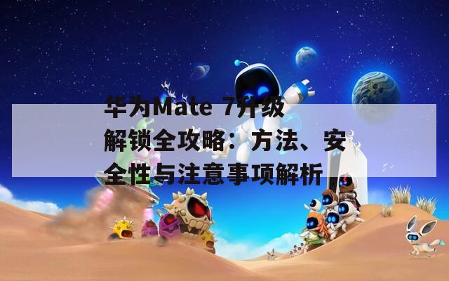 华为Mate 7升级解锁全攻略：方法、安全性与注意事项解析