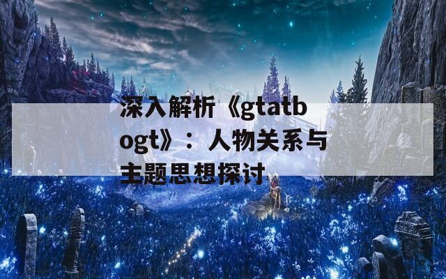 深入解析《gtatbogt》：人物关系与主题思想探讨