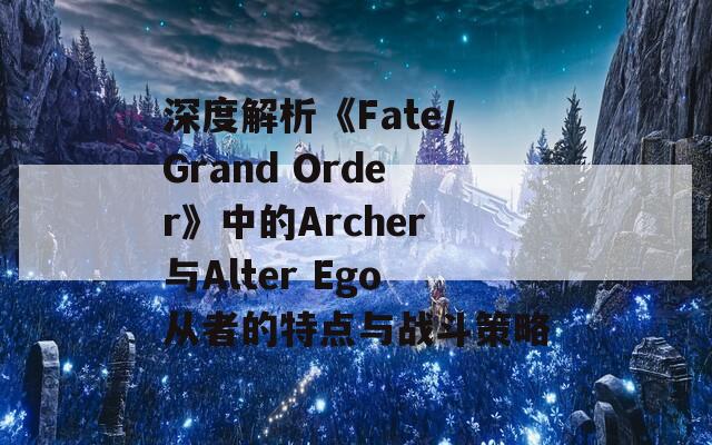 深度解析《Fate/Grand Order》中的Archer与Alter Ego从者的特点与战斗策略