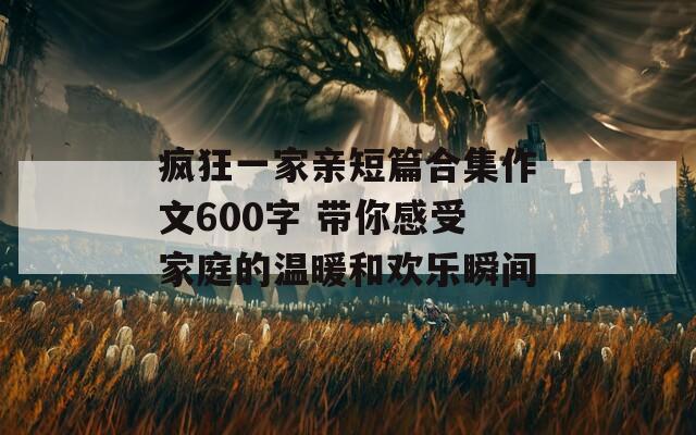 疯狂一家亲短篇合集作文600字 带你感受家庭的温暖和欢乐瞬间