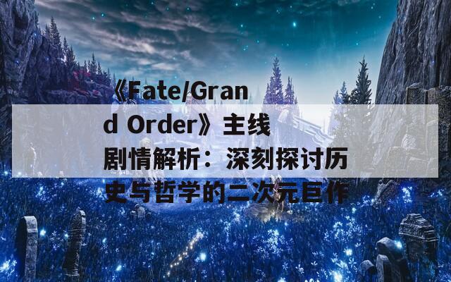 《Fate/Grand Order》主线剧情解析：深刻探讨历史与哲学的二次元巨作