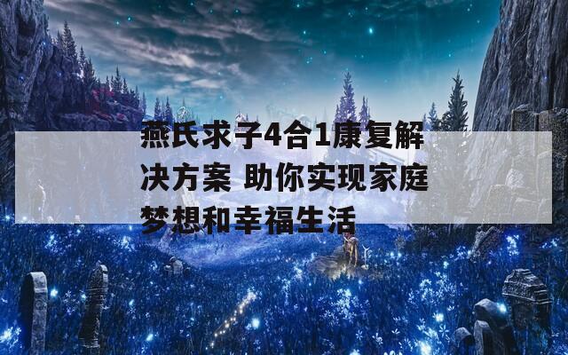 燕氏求子4合1康复解决方案 助你实现家庭梦想和幸福生活