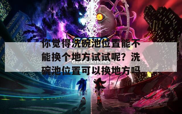 你觉得洗碗池位置能不能换个地方试试呢？洗碗池位置可以换地方吗