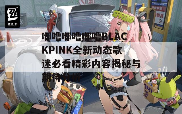 嘟噜嘟噜嘟噜BLACKPINK全新动态歌迷必看精彩内容揭秘与期待分析