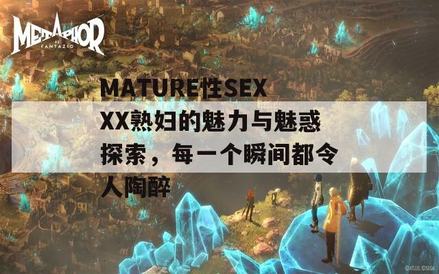 MATURE性SEXXX熟妇的魅力与魅惑探索，每一个瞬间都令人陶醉