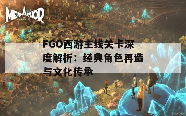 FGO西游主线关卡深度解析：经典角色再造与文化传承