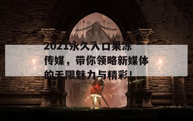 2021永久入口果冻传媒，带你领略新媒体的无限魅力与精彩！