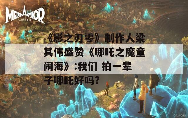 《影之刃零》制作人梁其伟盛赞《哪吒之魔童闹海》:我们 拍一辈子哪吒好吗?