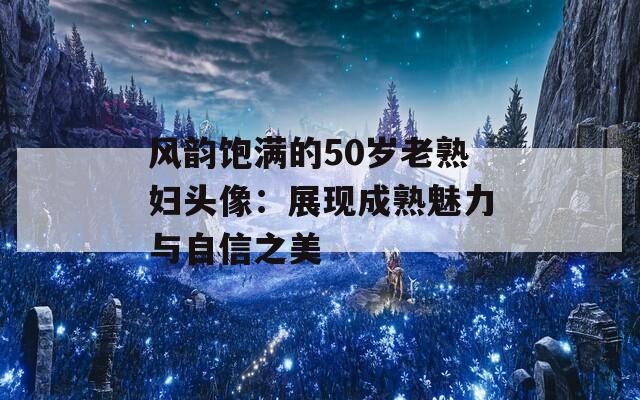 风韵饱满的50岁老熟妇头像：展现成熟魅力与自信之美