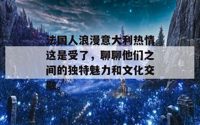 法国人浪漫意大利热情这是受了，聊聊他们之间的独特魅力和文化交融。