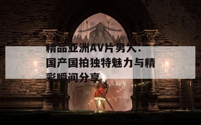 精品亚洲AV片男人：国产国拍独特魅力与精彩瞬间分享