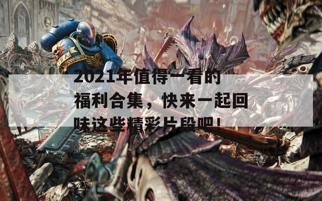 2021年值得一看的福利合集，快来一起回味这些精彩片段吧！