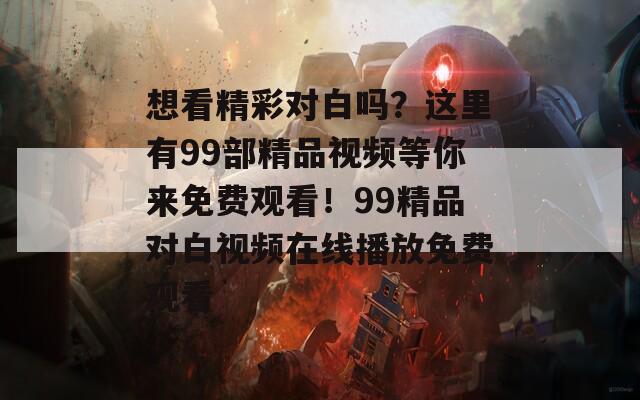 想看精彩对白吗？这里有99部精品视频等你来免费观看！99精品对白视频在线播放免费观看