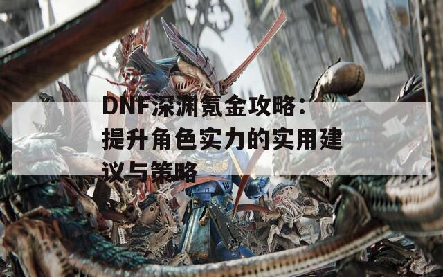 DNF深渊氪金攻略：提升角色实力的实用建议与策略