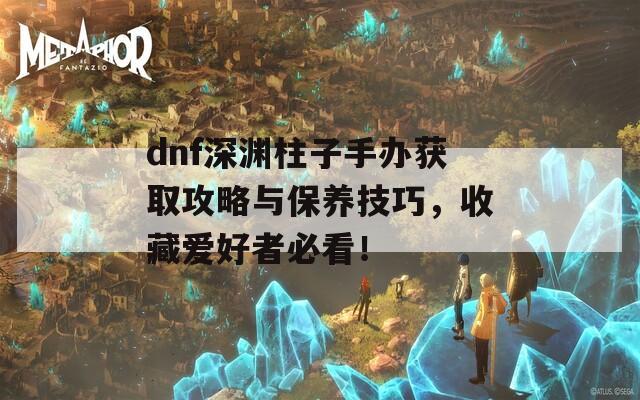 dnf深渊柱子手办获取攻略与保养技巧，收藏爱好者必看！