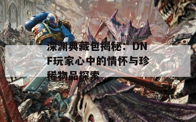 深渊典藏包揭秘：DNF玩家心中的情怀与珍稀物品探索