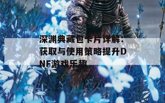 深渊典藏包卡片详解：获取与使用策略提升DNF游戏乐趣