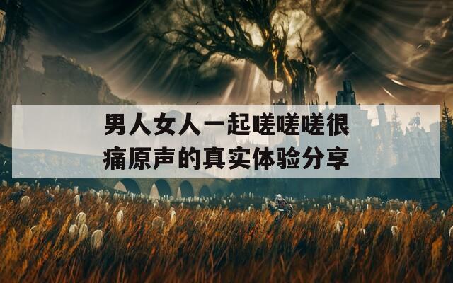 男人女人一起嗟嗟嗟很痛原声的真实体验分享