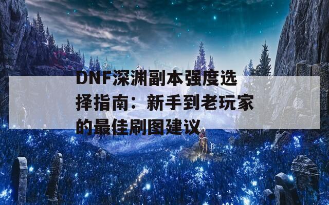 DNF深渊副本强度选择指南：新手到老玩家的最佳刷图建议