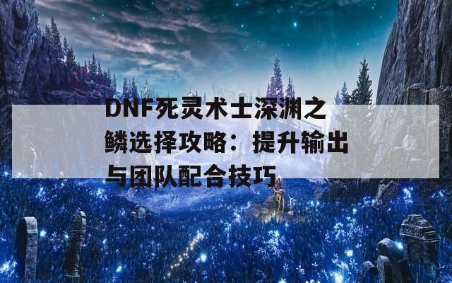 DNF死灵术士深渊之鳞选择攻略：提升输出与团队配合技巧