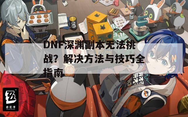 DNF深渊副本无法挑战？解决方法与技巧全指南