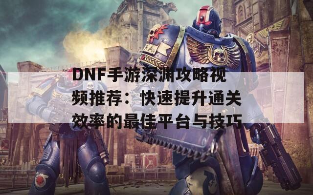 DNF手游深渊攻略视频推荐：快速提升通关效率的最佳平台与技巧