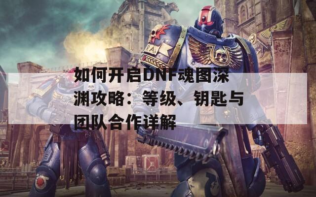 如何开启DNF魂图深渊攻略：等级、钥匙与团队合作详解