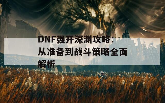 DNF强开深渊攻略：从准备到战斗策略全面解析