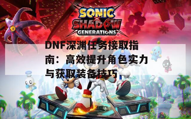 DNF深渊任务接取指南：高效提升角色实力与获取装备技巧