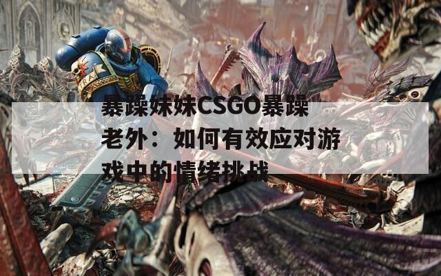 暴躁妹妹CSGO暴躁老外：如何有效应对游戏中的情绪挑战