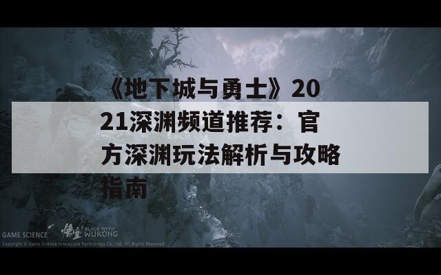 《地下城与勇士》2021深渊频道推荐：官方深渊玩法解析与攻略指南