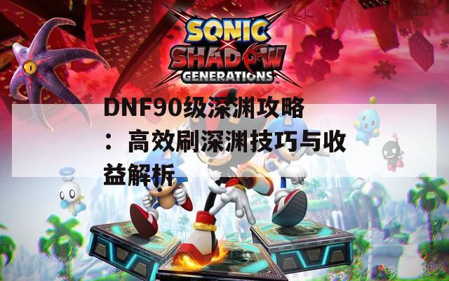 DNF90级深渊攻略：高效刷深渊技巧与收益解析