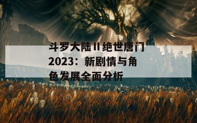 斗罗大陆Ⅱ绝世唐门 2023：新剧情与角色发展全面分析