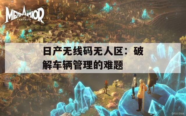 日产无线码无人区：破解车辆管理的难题