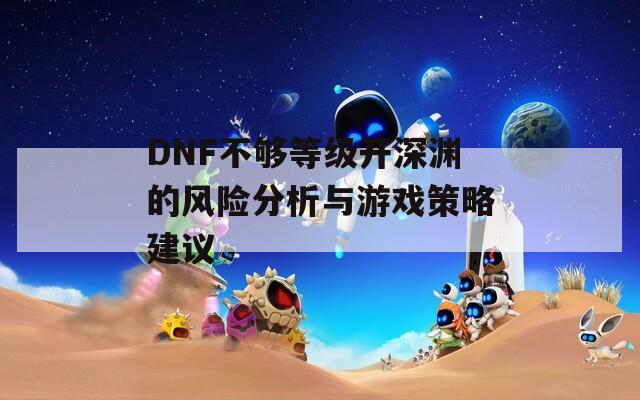 DNF不够等级开深渊的风险分析与游戏策略建议