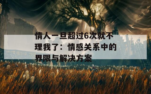 情人一旦超过6次就不理我了：情感关系中的界限与解决方案