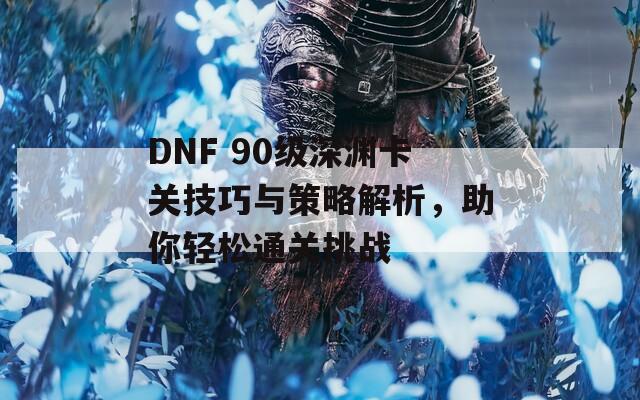 DNF 90级深渊卡关技巧与策略解析，助你轻松通关挑战