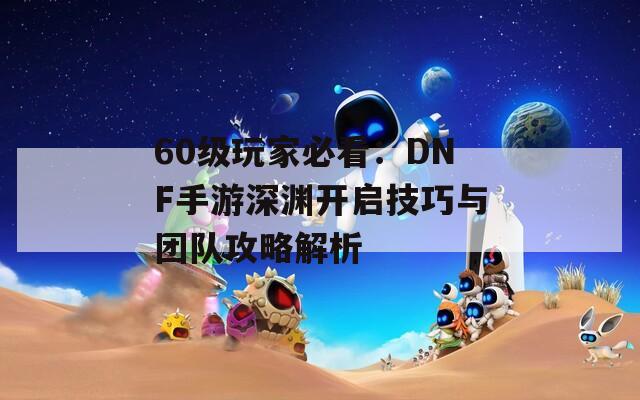 60级玩家必看：DNF手游深渊开启技巧与团队攻略解析